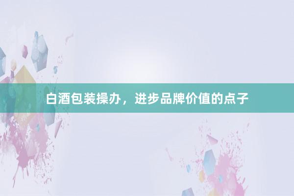 白酒包装操办，进步品牌价值的点子