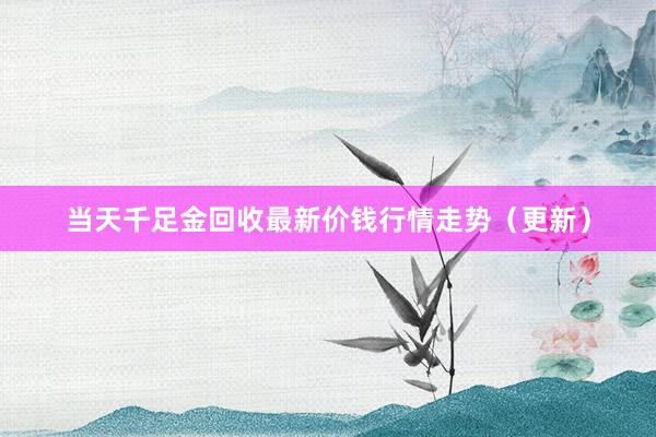 当天千足金回收最新价钱行情走势（更新）